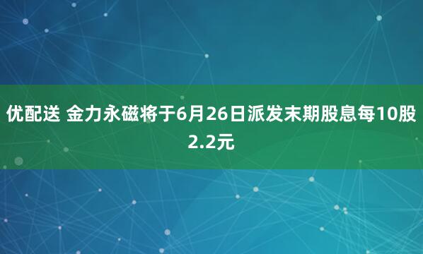 优配送 金力永磁将于6月26日派发末期股息每10股2.2元