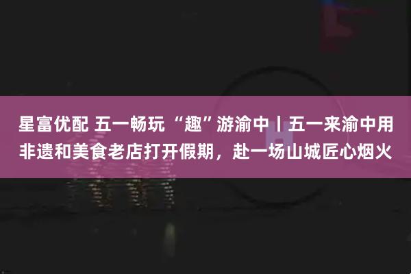 星富优配 五一畅玩 “趣”游渝中丨五一来渝中用非遗和美食老店打开假期，赴一场山城匠心烟火