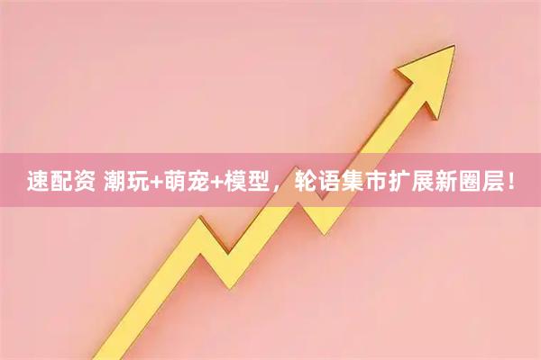 速配资 潮玩+萌宠+模型，轮语集市扩展新圈层！