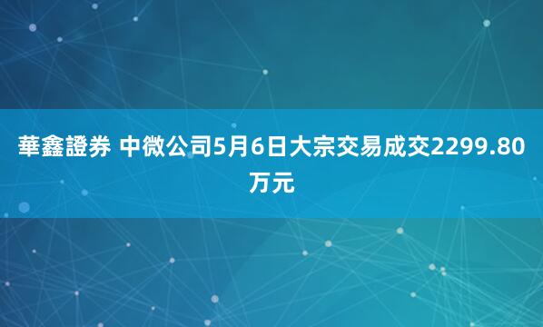 華鑫證券 中微公司5月6日大宗交易成交2299.80万元