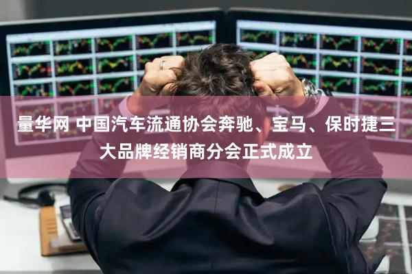 量华网 中国汽车流通协会奔驰、宝马、保时捷三大品牌经销商分会正式成立