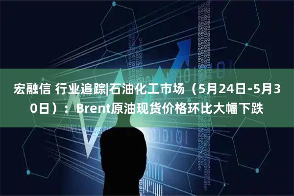 宏融信 行业追踪|石油化工市场（5月24日-5月30日）：Brent原油现货价格环比大幅下跌