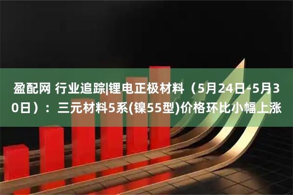 盈配网 行业追踪|锂电正极材料（5月24日-5月30日）：三元材料5系(镍55型)价格环比小幅上涨