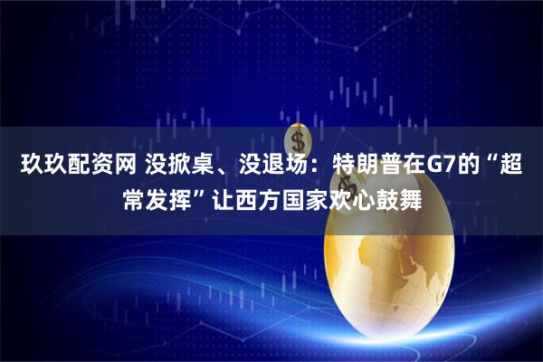 玖玖配资网 没掀桌、没退场：特朗普在G7的“超常发挥”让西方国家欢心鼓舞