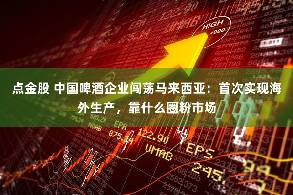 点金股 中国啤酒企业闯荡马来西亚：首次实现海外生产，靠什么圈粉市场