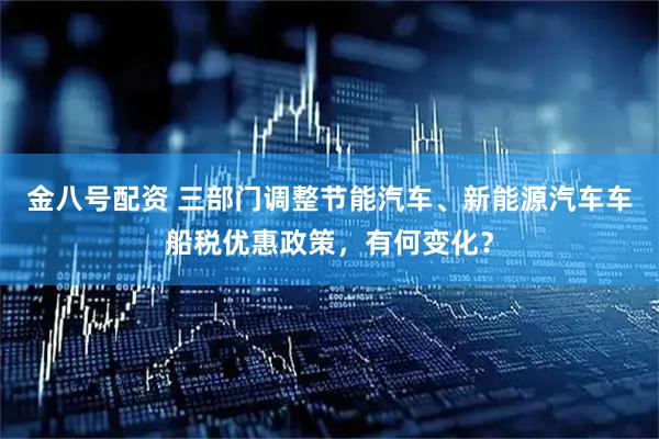 金八号配资 三部门调整节能汽车、新能源汽车车船税优惠政策，有何变化？