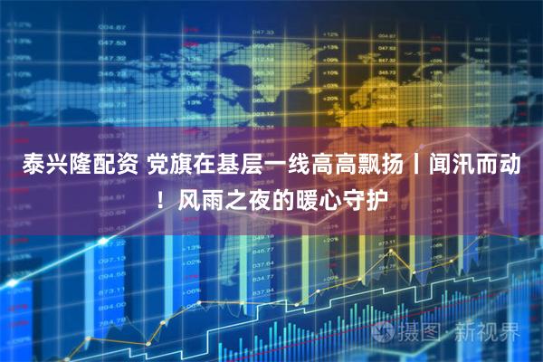 泰兴隆配资 党旗在基层一线高高飘扬丨闻汛而动！风雨之夜的暖心守护