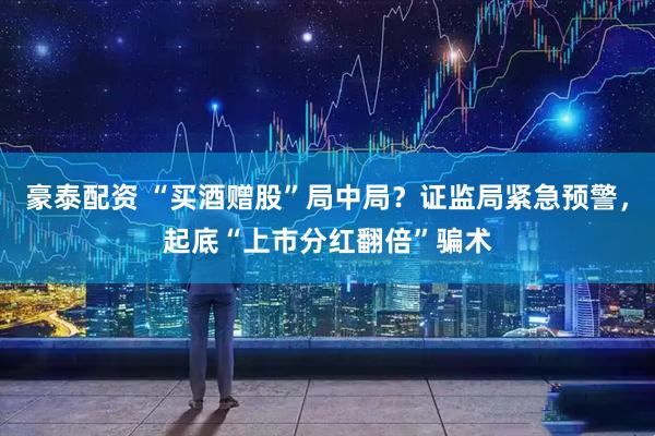 豪泰配资 “买酒赠股”局中局？证监局紧急预警，起底“上市分红翻倍”骗术