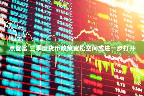 点登富 三季度货币政策宽松空间或进一步打开