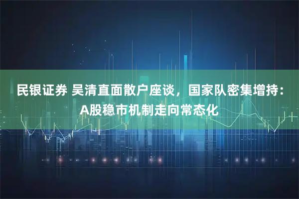 民银证券 吴清直面散户座谈，国家队密集增持：A股稳市机制走向常态化