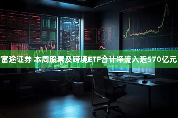 富途证券 本周股票及跨境ETF合计净流入近570亿元