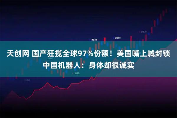 天创网 国产狂揽全球97%份额！美国嘴上喊封锁中国机器人：身体却很诚实