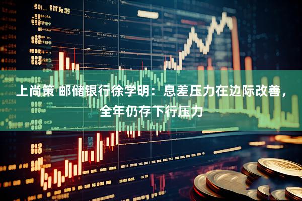 上尚策 邮储银行徐学明：息差压力在边际改善，全年仍存下行压力