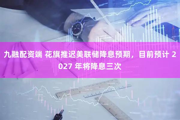 九融配资端 花旗推迟美联储降息预期，目前预计 2027 年将降息三次